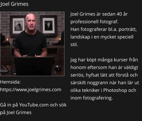 Joel Grimes Joel Grimes är sedan 40 år professionell fotograf.  Han fotograferar bl.a. porträtt, landskap i en mycket speciell stil.  Jag har köpt många kurser från honom eftersom han är väldigt seriös, hyfsat lätt att förstå och särskilt noggrann när han lär ut olika tekniker i Photoshop och inom fotografering.    Hemsida: https://www.joelgrimes.com  Gå in på YouTube.com och sök på Joel Grimes